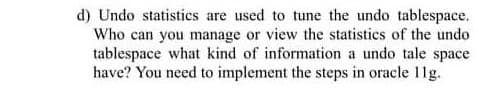 d) Undo statistics are used to tune the undo tablespace.
Who can you manage or view the statistics of the undo
tablespace what kind of information a undo tale space
have? You need to implement the steps in oracle 11g.
