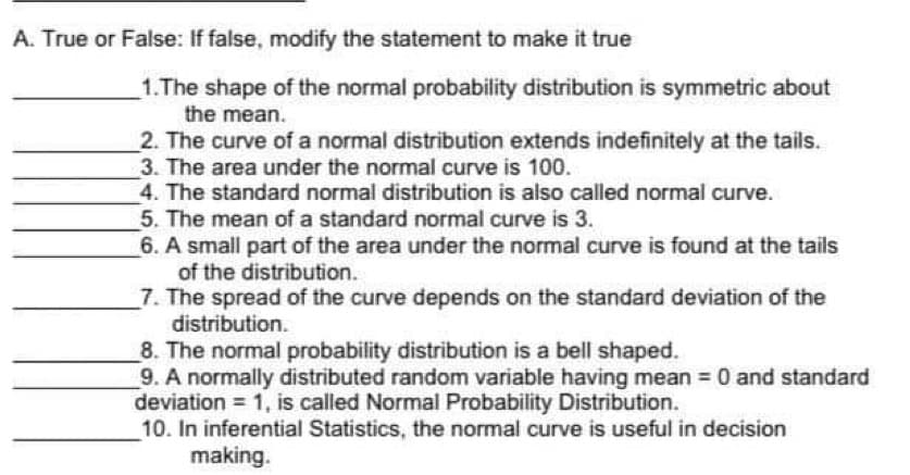 A. True or False: If false, modify the statement to make it true
1.The shape of the normal probability distribution is symmetric about
the mean.
2. The curve of a normal distribution extends indefinitely at the tails.
3. The area under the normal curve is 100.
4. The standard normal distribution is also called normal curve.
5. The mean of a standard normal curve is 3.
6. A small part of the area under the normal curve is found at the tails
of the distribution.
7. The spread of the curve depends on the standard deviation of the
distribution.
8. The normal probability distribution is a bell shaped.
9. A normally distributed random variable having mean = 0 and standard
deviation = 1, is called Normal Probability Distribution.
10. In inferential Statistics, the normal curve is useful in decision
making.
