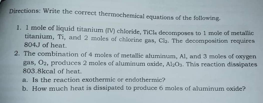 Directions: Write the correct thermochemical equations of the following.
1. 1 mole of liquid titanium (IV) chloride, TiCl4 decomposes to 1 mole of metallic
titanium, Ti, and 2 moles of chlorine gas, Cl2. The decomposition requires
804J of heat.
2. The combination of 4 moles of metallic aluminum, Al, and 3 moles of oxygen
gas, O2, produces 2 moles of aluminum oxide, Al2O3. This reaction dissipates
803.8kcal of heat.
a. Is the reaction exothermic or endothermic?
b. How much heat is dissipated to produce 6 moles of aluminum oxide?
