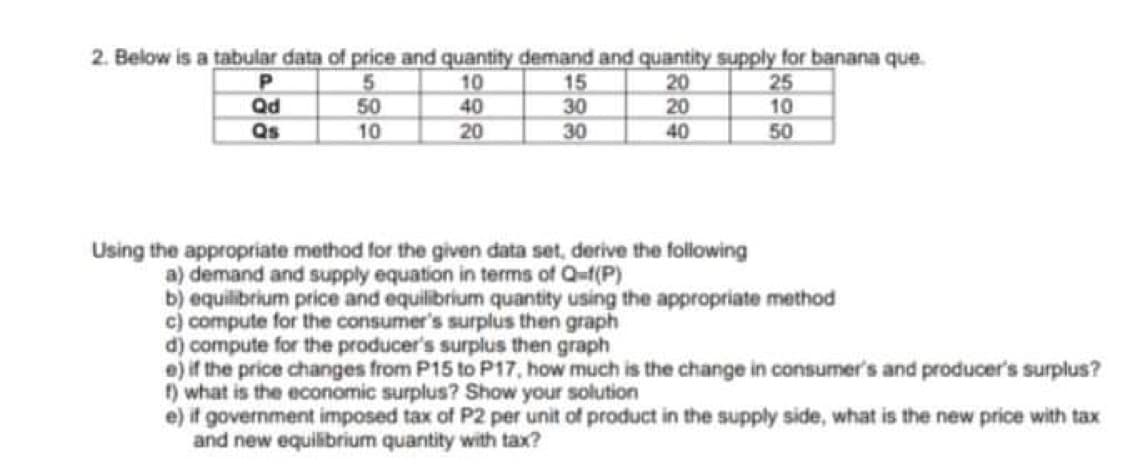 2. Below is a tabular data of price and quantity demand and quantity supply for banana que.
10
40
5
50
10
15
30
30
20
20
25
10
Qd
Qs
20
40
50
Using the appropriate method for the given data set, derive the following
a) demand and supply equation in terms of Q-f(P)
b) equilibrium price and equilibrium quantity using the appropriate method
c) compute for the consumer's surplus then graph
d) compute for the producer's surplus then graph
e) if the price changes from P15 to P17, how much is the change in consumer's and producer's surplus?
f) what is the economic surplus? Show your solution
e) if government imposed tax of P2 per unit of product in the supply side, what is the new price with tax
and new equilibrium quantity with tax?
