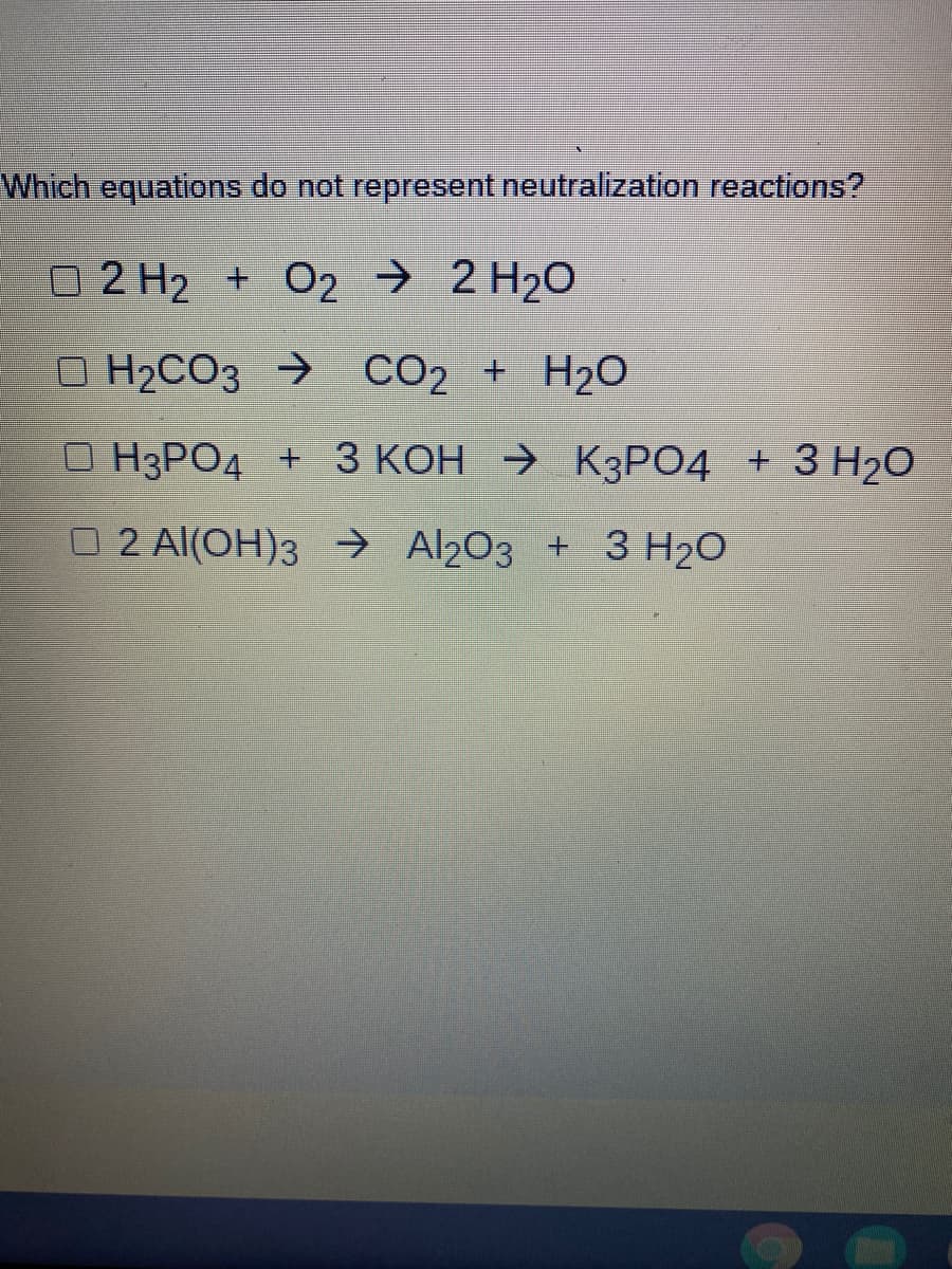 Which equations do not represent neutralization reactions?
O2 H2 + 02 → 2 H2O
O H2CO3 → CO2 + H20
О НЗРОД + З КОН > КзРО4 + 3 Н20
O 2 Al(OH)3 → Al203 + 3 H20
