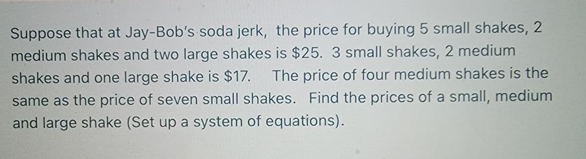 Suppose that at Jay-Bob's soda jerk, the price for buying 5 small shakes, 2
medium shakes and two large shakes is $25. 3 small shakes, 2 medium
The price of four medium shakes is the
shakes and one large shake is $17.
same as the price of seven small shakes. Find the prices of a small, medium
and large shake (Set up a system of equations).
