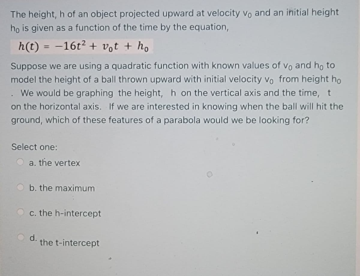 The height, h of an object projected upward at velocity vo and an initial height
ho is given as a function of the time by the equation,
h(t) = -16t2 + vot + ho
Suppose we are using a quadratic function with known values of vo and ho to
model the height of a ball thrown upward with initial velocity vo from height ho
. We would be graphing the height, h on the vertical axis and the time, t
on the horizontal axis. If we are interested in knowing when the ball will hit the
ground, which of these features of a parabola would we be looking for?
Select one:
a. the vertex
b. the maximum
c. the h-intercept
d.
the t-intercept
