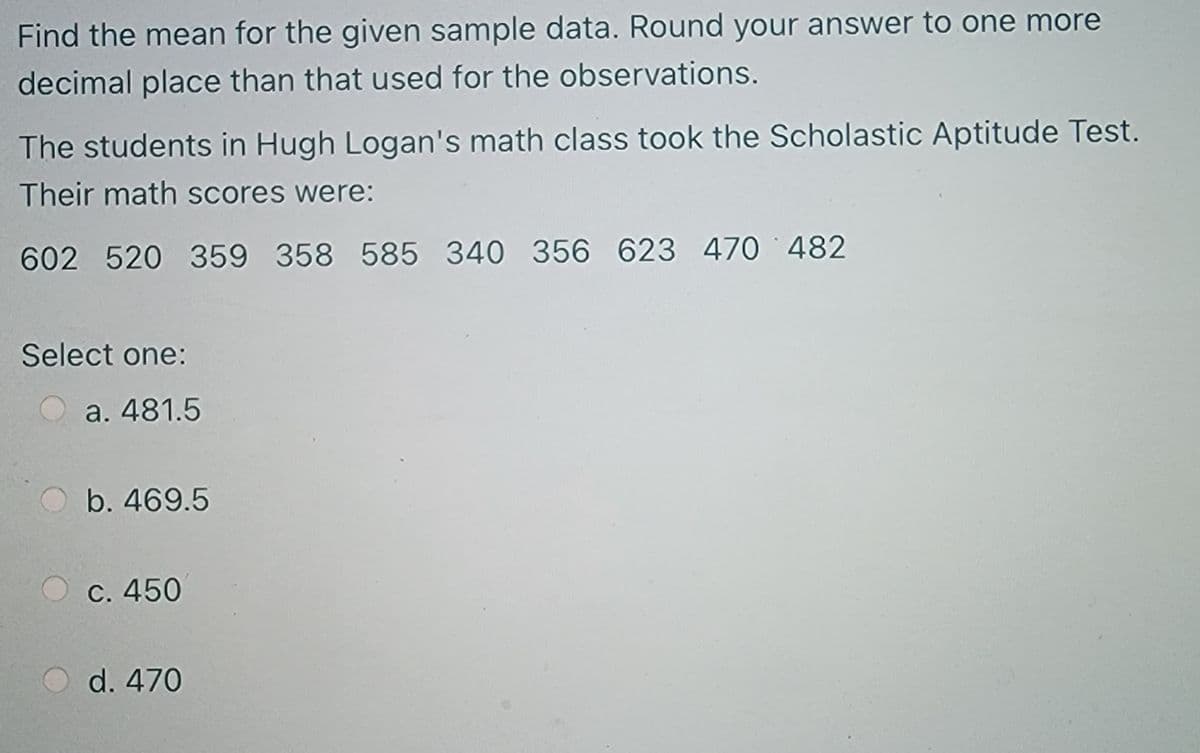 Find the mean for the given sample data. Round your answer to one more
decimal place than that used for the observations.
The students in Hugh Logan's math class took the Scholastic Aptitude Test.
Their math scores were:
602 520 359 358 585 340 356 623 470 482
Select one:
a. 481.5
b. 469.5
C. 450
d. 470
