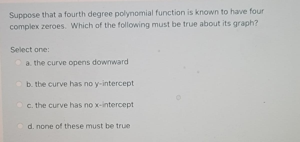 Suppose that a fourth degree polynomial function is known to have four
complex zeroes. Which of the following must be true about its graph?
Select one:
a. the curve opens downward
b. the curve has no y-intercept
c. the curve has no x-intercept
d. none of these must be true
