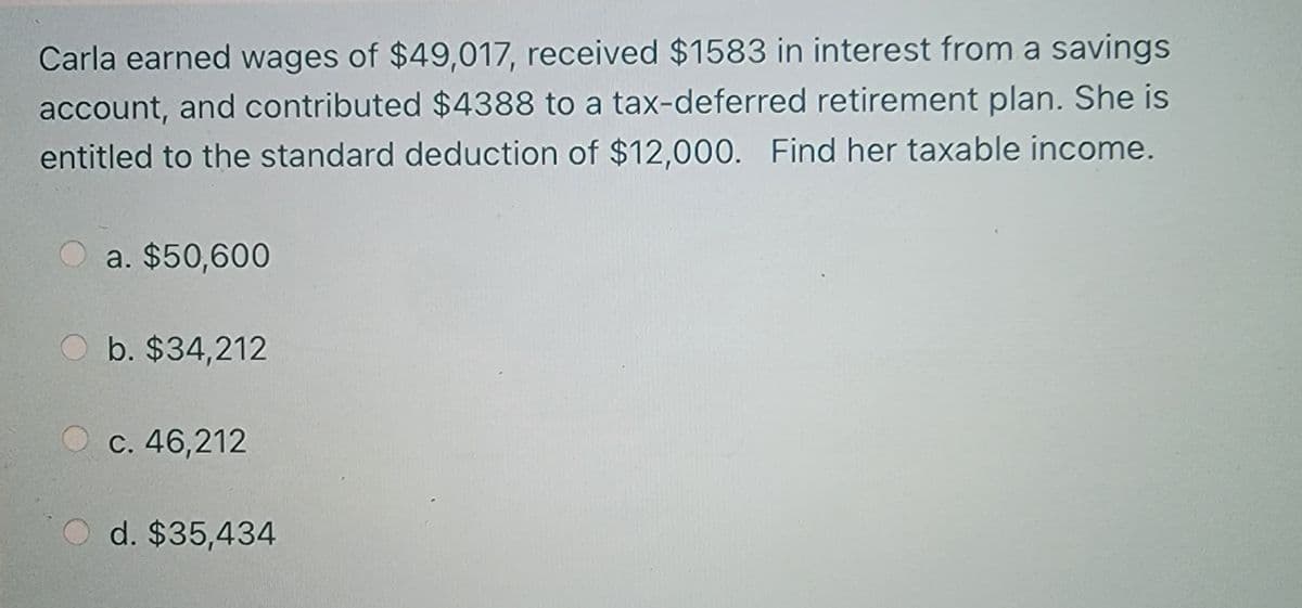 Carla earned wages of $49,017, received $1583 in interest from a savings
account, and contributed $4388 to a tax-deferred retirement plan. She is
entitled to the standard deduction of $12,000. Find her taxable income.
O a. $50,600
O b. $34,212
c. 46,212
d. $35,434
