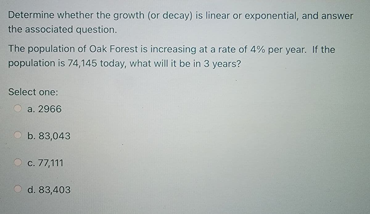 Determine whether the growth (or decay) is linear or exponential, and answer
the associated question.
The population of Oak Forest is increasing at a rate of 4% per year. If the
population is 74,145 today, what will it be in 3 years?
Select one:
a. 2966
b. 83,043
c. 77,111
O d. 83,403
