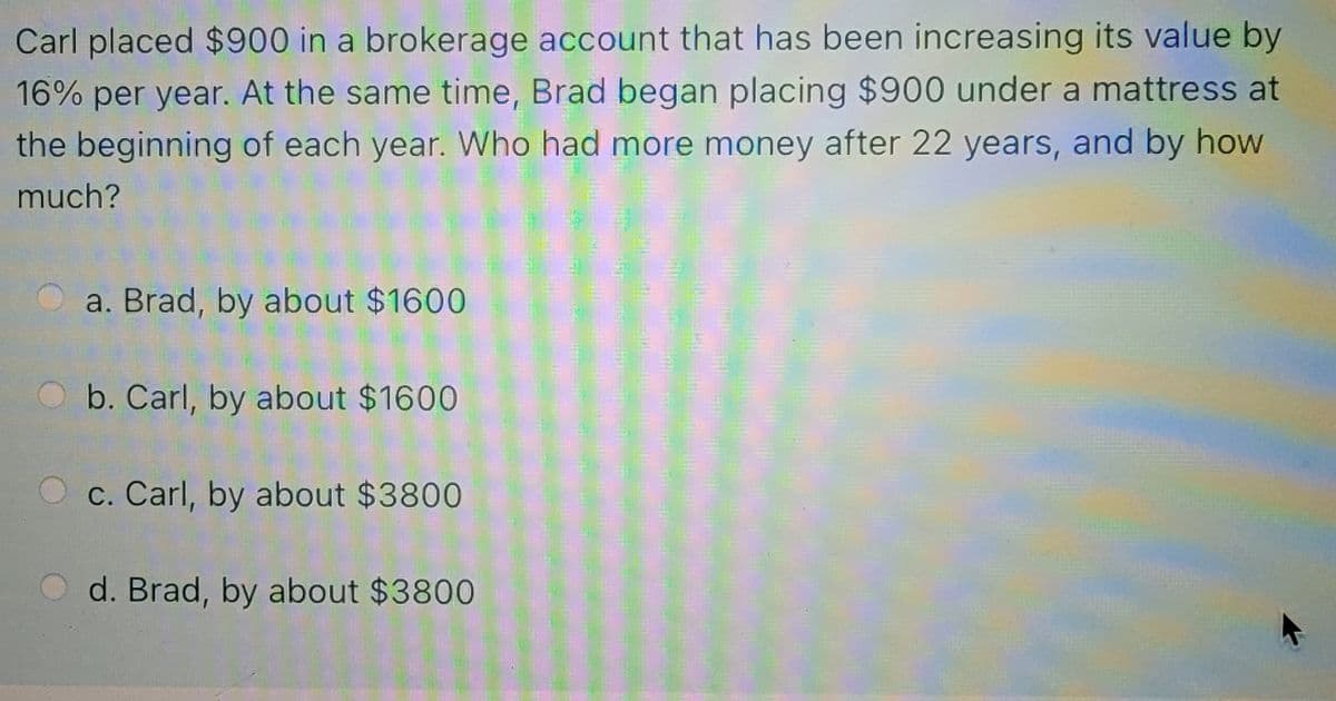 Carl placed $900 in a brokerage account that has been increasing its value by
16% per year. At the same time, Brad began placing $900 under a mattress at
the beginning of each year. Who had more money after 22 years, and by how
much?
a. Brad, by about $1600
b. Carl, by about $1600
c. Carl, by about $3800
d. Brad, by about $3800
