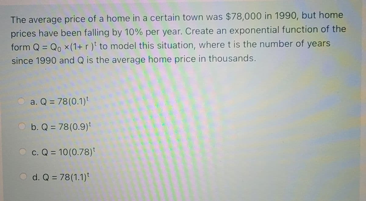 The average price of a home in a certain town was $78,000 in 1990, but home
prices have been falling by 10% per year. Create an exponential function of the
form Q = Qo x(1+ r)t to model this situation, where t is the number of years
since 1990 and Q is the average home price in thousands.
a. Q = 78(0.1)t
O b. Q = 78(0.9)*
c. Q = 10(0.78)t
d. Q = 78(1.1)t
