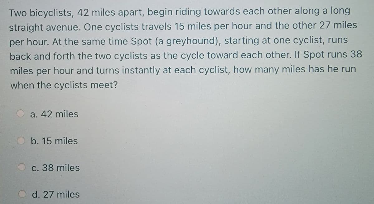 Two bicyclists, 42 miles apart, begin riding towards each other along a long
straight avenue. One cyclists travels 15 miles per hour and the other 27 miles
per hour. At the same time Spot (a greyhound), starting at one cyclist, runs
back and forth the two cyclists as the cycle toward each other. If Spot runs 38
miles per hour and turns instantly at each cyclist, how many miles has he run
when the cyclists meet?
a. 42 miles
b. 15 miles
c. 38 miles
d. 27 miles
