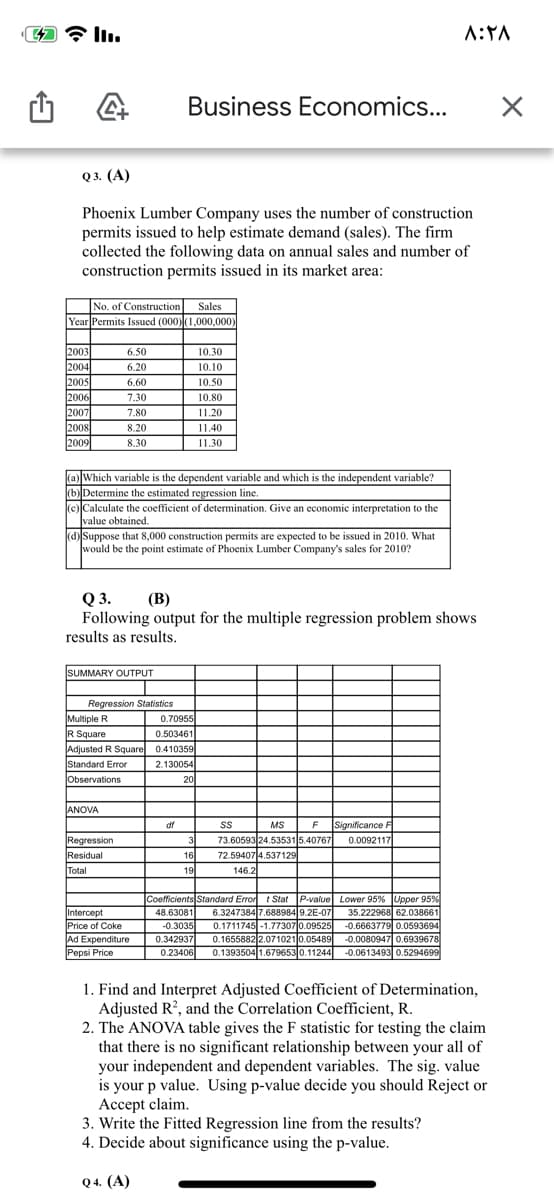 Business Economics...
о3. (A)
Phoenix Lumber Company uses the number of construction
permits issued to help estimate demand (sales). The firm
collected the following data on annual sales and number of
construction permits issued in its market area:
No. of Construction Sales
Year Permits Issued (000)(1,000,000)
2003
2004
2005
2006
6.50
|10.30
6.20
10.10
6.60
10.50
7.30
10.80
2007
2008
2009
7.80
11.20
8.20
11.40
8.30
11.30
(a) Which variable is the dependent variable and which is the independent variable?
(b)Determine the estimated regression line.
(c) Calculate the coefficient of determination. Give an economic interpretation to the
value obtained.
(d) Suppose that 8,000 construction permits are expected to be issued in 2010. What
would be the point estimate of Phoenix Lumber Company's sales for 2010?
Q 3.
Following output for the multiple regression problem shows
(B)
results as results.
SUMMARY OUTPUT
Regression Statistics
0.70955
0.503461
Multiple R
R Square
Adjusted R Square 0.410359
Standard Error
Observations
2.130054
20
ANOVA
df
MS
F
Significance F
Regression
Residual
Total
73.60593 24.535315.40767
72.594074.537129
3
0.0092117
16
19
146.2
Coefficients Standard Error t Stat P-value Lower 95% Upper 95 %
6.3247384 7.688984 9.2E-07
0.1711745 -1.77307 0.09525
0.1655882 2.071021 0.05489
0.1393504 1.679653 0.11244
48.63081
Intercept
Price of Coke
Ad Expenditure
Pepsi Price
-0.3035
0.342937
0.23406
35.222968 62.038661
-0.6663779 0.0593694
-0.0080947 0.6939678
-0.0613493 0.5294699
1. Find and Interpret Adjusted Coefficient of Determination,
Adjusted R?, and the Correlation Coefficient, R.
2. The ANOVA table gives the F statistic for testing the claim
that there is no significant relationship between your all of
your independent and dependent variables. The sig. value
is your p value. Using p-value decide you should Reject or
Accept claim.
3. Write the Fitted Regression line from the results?
4. Decide about significance using the p-value.
Q 4. (A)
