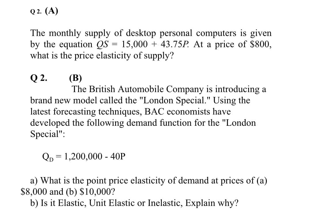 Q 2. (А)
The monthly supply of desktop personal computers is given
by the equation QS = 15,000 + 43.75P. At a price of $800,
what is the price elasticity of supply?
(В)
The British Automobile Company is introducing a
Q 2.
brand new model called the "London Special." Using the
latest forecasting techniques, BAC economists have
developed the following demand function for the "London
Special":
Qр 3D 1,200,000 - 40P
a) What is the point price elasticity of demand at prices of (a)
$8,000 and (b) $10,000?
b) Is it Elastic, Unit Elastic or Inelastic, Explain why?
