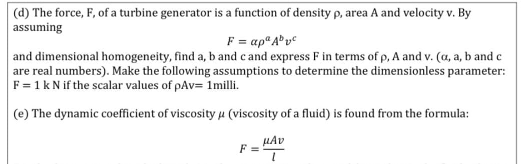 (d) The force, F, of a turbine generator is a function of density p, area A and velocity v. By
assuming
F = apªA® v°
and dimensional homogeneity, find a, b and c and express F in terms of p, A and v. (a, a, b and c
are real numbers). Make the following assumptions to determine the dimensionless parameter:
F = 1 k N if the scalar values of pAv= 1milli.
(e) The dynamic coefficient of viscosity µ (viscosity of a fluid) is found from the formula:
µAv
F =
