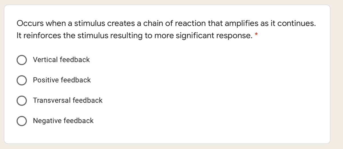 Occurs when a stimulus creates a chain of reaction that amplifies as it continues.
It reinforces the stimulus resulting to more significant response.
Vertical feedback
Positive feedback
Transversal feedback
O Negative feedback

