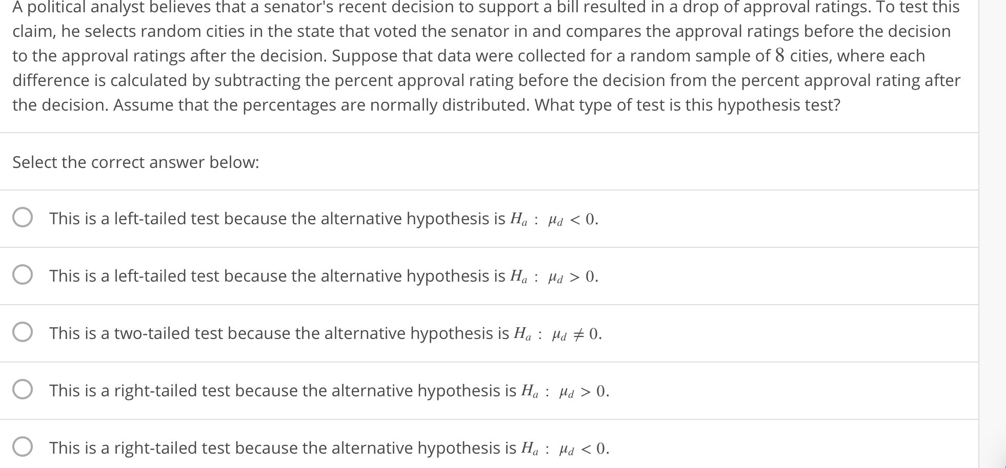 A
political
analyst
believes
that
a recent to support a in a
senator's
decision
bill
resulted
drop
of
approval
ratings.
To
test
this
claim, he selects random cities in the state that voted the senator in and compares the approval ratings before the decision
to the approval ratings after the decision. Suppose that data were collected for a random sample of 8 cities, where each
difference is calculated by subtracting the percent approval rating before the decision from the percent approval rating after
the decision. Assume that the percentages are normally distributed. What type of test is this hypothesis test?
Select the correct answer below:
O This is a left-tailed test because the alternative hypothesis is H,: Mu 0.
O This is a left-tailed test because the alternative hypothesis is H Ha>0.
O This is a two-tailed test because the alternative hypothesis is Ha: H o.
This is a right-tailed test because the alternative hypothesis is Ha : Ha > 0
O This is a right-tailed test because the alternative hypothesis is H: Hu <0.
