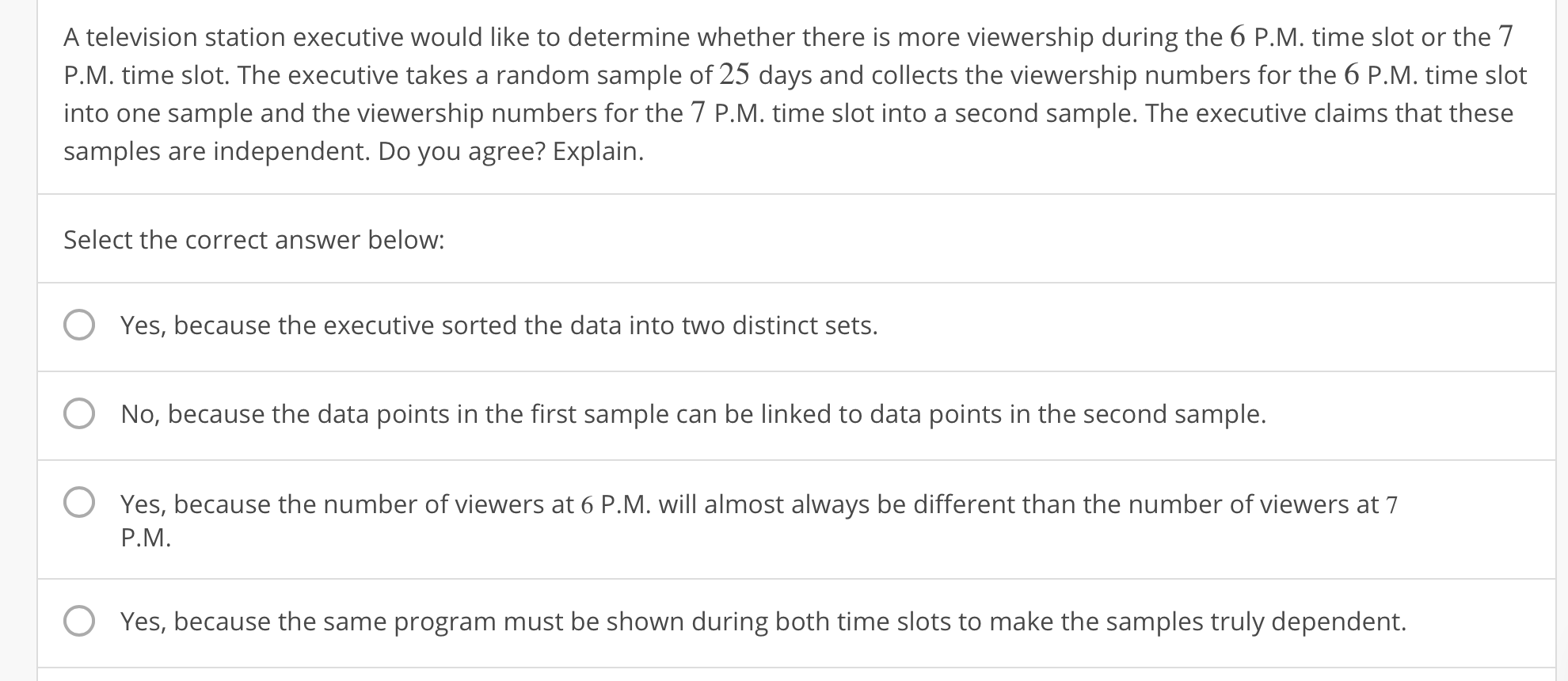 A television station executive would like to determine whether there is more viewership during the 6 P.M. time slot or the7
P.M. time slot. The executive takes a random sample of 25 days and collects the viewership numbers for the 6 P.M. time slot
into one sample and the viewership numbers for the 7 P.M. time slot into a second sample. The executive claims that these
samples are independent. Do you agree? Explain.
Select the correct answer below
O Yes, because the executive sorted the data into two distinct sets.
O No, because the data points in the first sample can be linked to data points in the second sample.
O Yes, because the number of viewers at 6 P.M. will almost always be different than the number of viewers at 7
P.M.
O
Yes, because the same program must be shown during both time slots to make the samples truly dependent.
