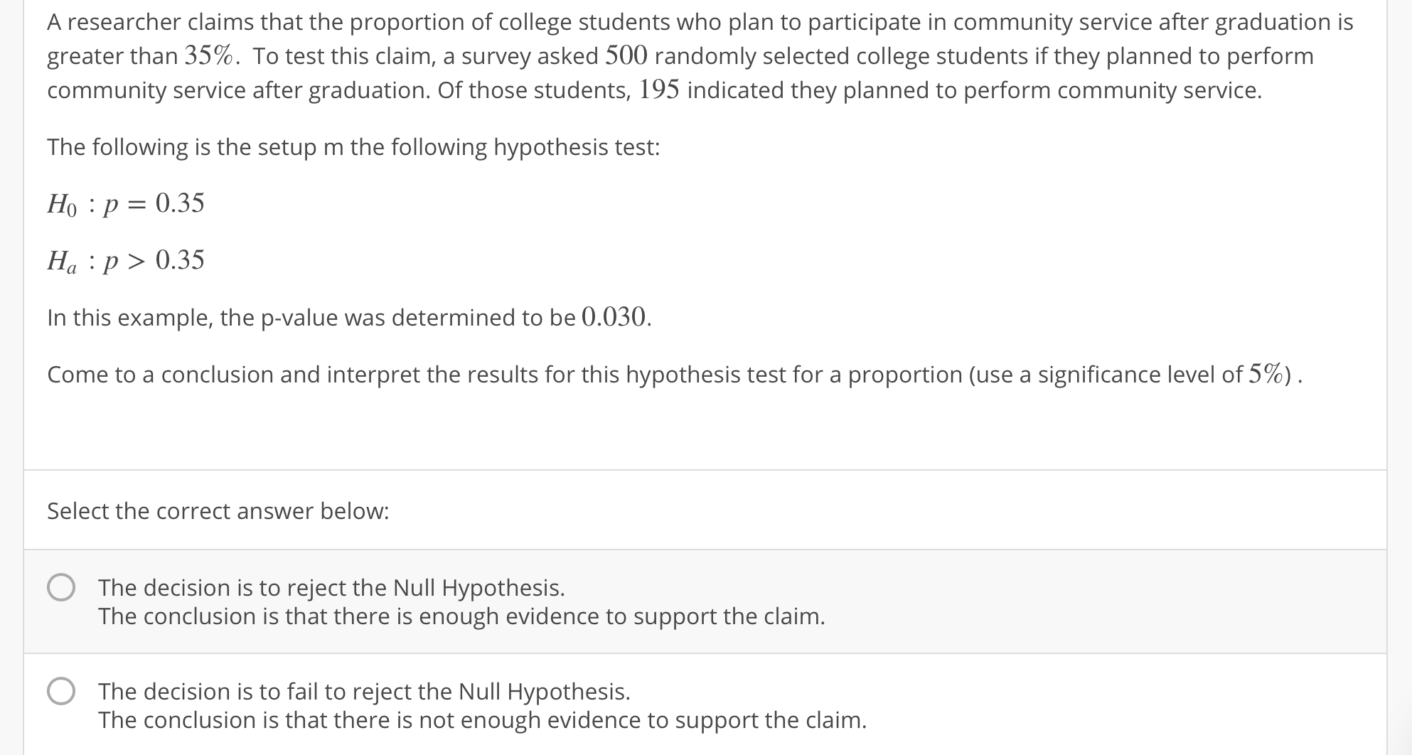 A researcher claims that the proportion of college students who plan to participate in community service after graduation is
greater than 35%. To test this claim, a survey asked 500 randomly selected college students if they planned to perform
community service after graduation. Of those students, 195 indicated they planned to perform community service.
The following is the setup m the following hypothesis test:
Ho : p-0.35
Ha : p>0.35
In this example, the p-value was determined to be 0.030.
Come to a conclusion and interpret the results for this hypothesis test for a proportion (use a significance level of 5%)
Select the correct answer below:
O
The decision is to reject the Null Hypothesis.
The conclusion is that there is enough evidence to support the claim
O
The decision is to fail to reject the Null Hypothesis.
The conclusion is that there is not enough evidence to support the claim
