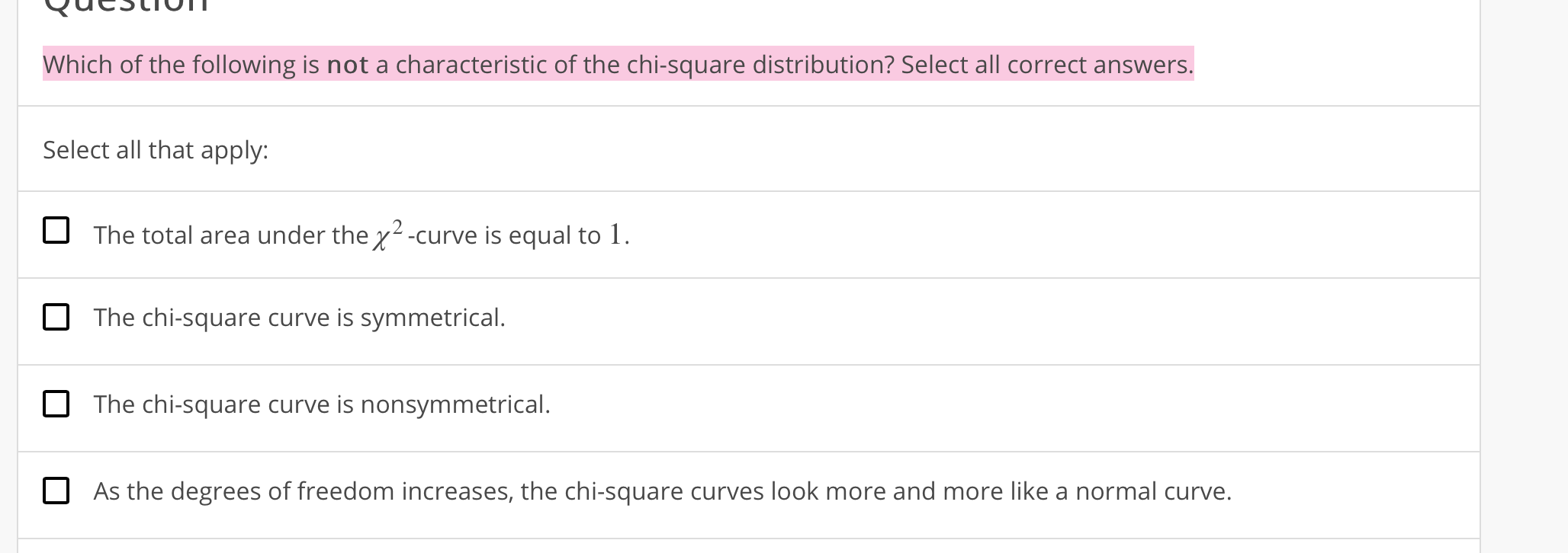 Which of the following is not a characteristic of the chi-square distribution? Select all correct answers.
Select all that apply:
The total area under the2-curve is equal to 1.
The chi-square curve is symmetrical.
The chi-square curve is nonsymmetrical.
As the degrees of freedom increases, the chi-square curves look more and more like a normal curve.
