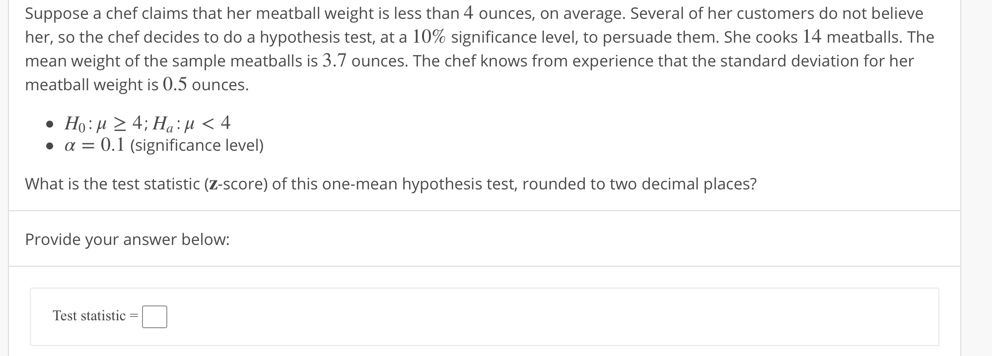 Suppose a chef claims that her meatball weight is less than 4 ounces, on average. Several of her customers do not believe
her, so the chef decides to do a hypothesis test, at a 10% significance level, to persuade them. She cooks 14 meatballs. The
mean weight of the sample meatballs is 3.7 ounces. The chef knows from experience that the standard deviation for her
meatball weight is 0.5 ounces.
. α-: 0.1 (significance level)
What is the test statistic (z-score) of this one-mean hypothesis test, rounded to two decimal places?
Provide your answer below:
Test statistic

