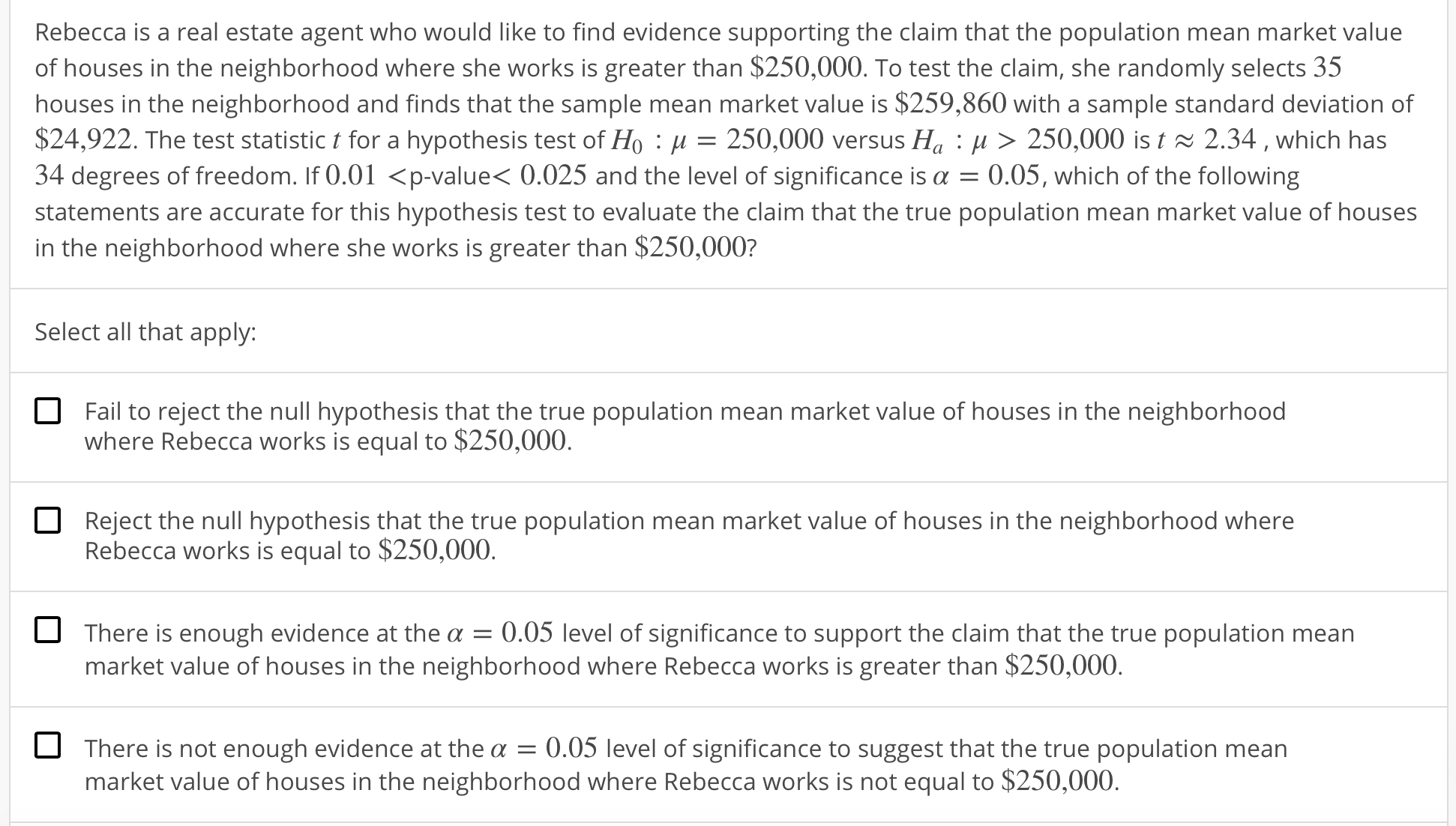 Rebecca is a real estate agent who would like to find evidence supporting the claim that the population mean market value
of houses in the neighborhood where she works is greater than $250,000. To test the claim, she randomly selects 35
houses in the neighborhood and finds that the sample mean market value is $259,860 with a sample standard deviation of
$24,922. The test statistic t for a hypothesis test of Ho : μ = 250,000 versus Ha : μ 〉 250,000 is t 2.34 , which has
34 degrees of freedom. If 0.01 <p-value< 0.025 and the level of significance is α-0.05, which of the following
statements are accurate for this hypothesis test to evaluate the claim that the true population mean market value of houses
in the neighborhood where she works is greater than $250,000?
Select all that apply:
O
Fail to reject the null hypothesis that the true population mean market value of houses in the neighborhood
where Rebecca works is equal to $250,000
Reject the null hypothesis that the true population mean market value of houses in the neighborhood where
Rebecca works is equal to $250,000
There is enough evidence at the a
0.05 level of significance to support the claim that the true population mean
market value of houses in the neighborhood where Rebecca works is greater than $250,000.
There is not enough evidence at the α-0.05 level of significance to suggest that the true population mean
market value of houses in the neighborhood where Rebecca works is not equal to $250,000.
