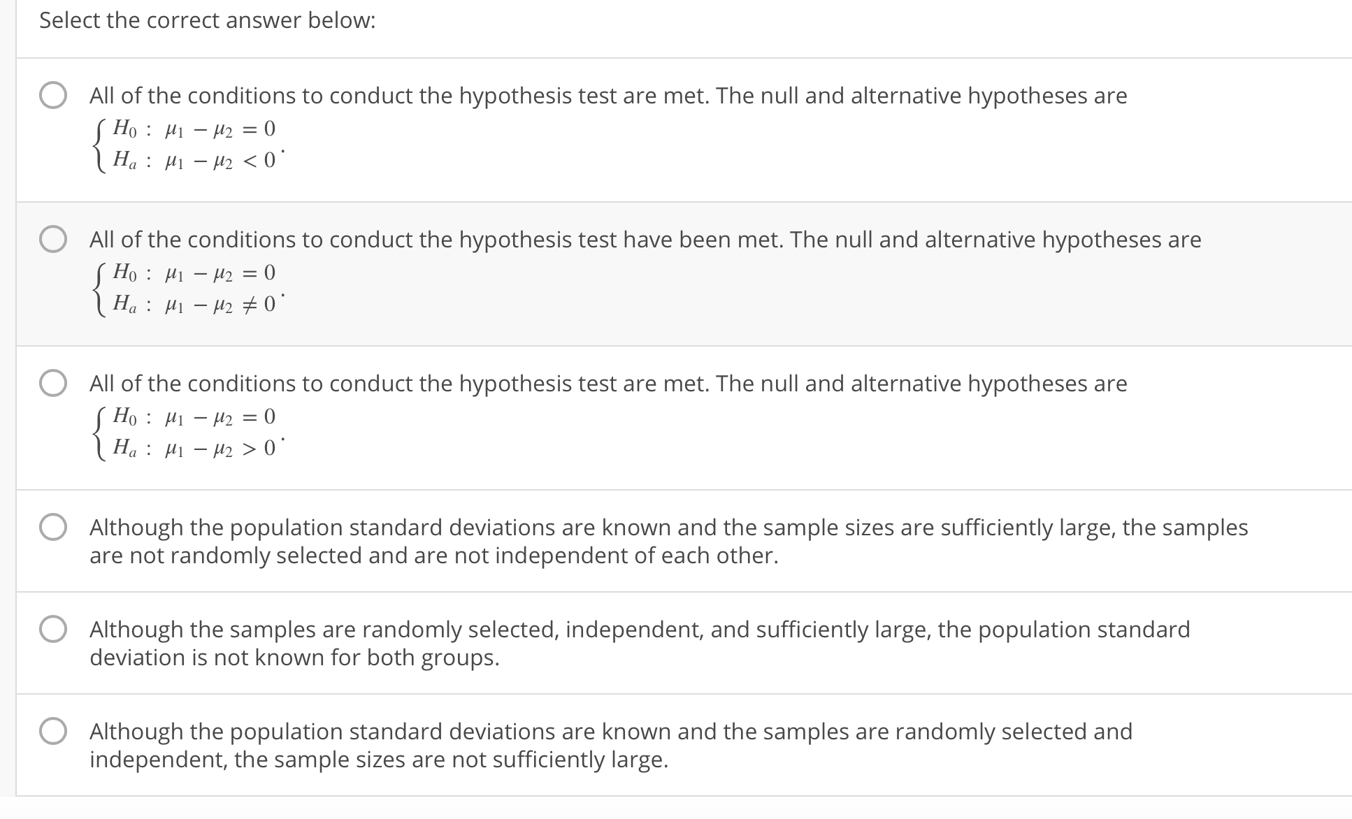 Select the correct answer below
O All of the conditions to conduct the hypothesis test are met. The null and alternative hypotheses are
O
All of the conditions to conduct the hypothesis test have been met. The null and alternative hypotheses are
All of the conditions to conduct the hypothesis test are met. The null and alternative hypotheses are
O
O
O
Although the population standard deviations are known and the sample sizes are sufficiently large, the samples
are not randomly selected and are not independent of each other.
Although the samples are randomly selected, independent, and sufficiently large, the population standard
deviation is not known for both groups.
Although the population standard deviations are known and the samples are randomly selected and
independent, the sample sizes are not sufficiently large.
