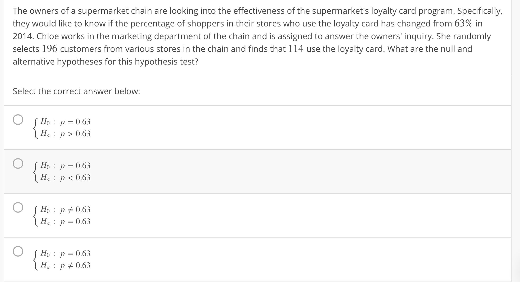 The owners of a supermarket chain are looking into the effectiveness of the supermarket's loyalty card program. Specifically,
they would like to know if the percentage of shoppers in their stores who use the loyalty card has changed from 63% in
2014. Chloe works in the marketing department of the chain and is assigned to answer the owners' inquiry. She randomly
selects 196 customers from various stores in the chain and finds that 114 use the loyalty card. What are the null and
alternative hypotheses for this hypothesis test?
Select the correct answer below:
Ho: p-0.63
Ha: p>0.63
Ho : p-0.63
: 0.63
Ha:p0.63
Ho: p: 063
H: p0.63
