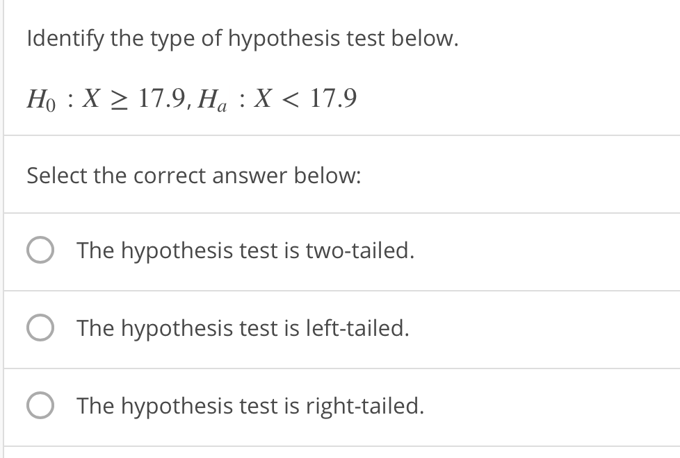 Identify the type of hypothesis test below
Ho, X217.9,Ha : X 〈 17.9
Select the correct answer below:
O The hypothesis test is two-tailed.
O The hypothesis test is left-tailed.
O The hypothesis test is right-tailed.
