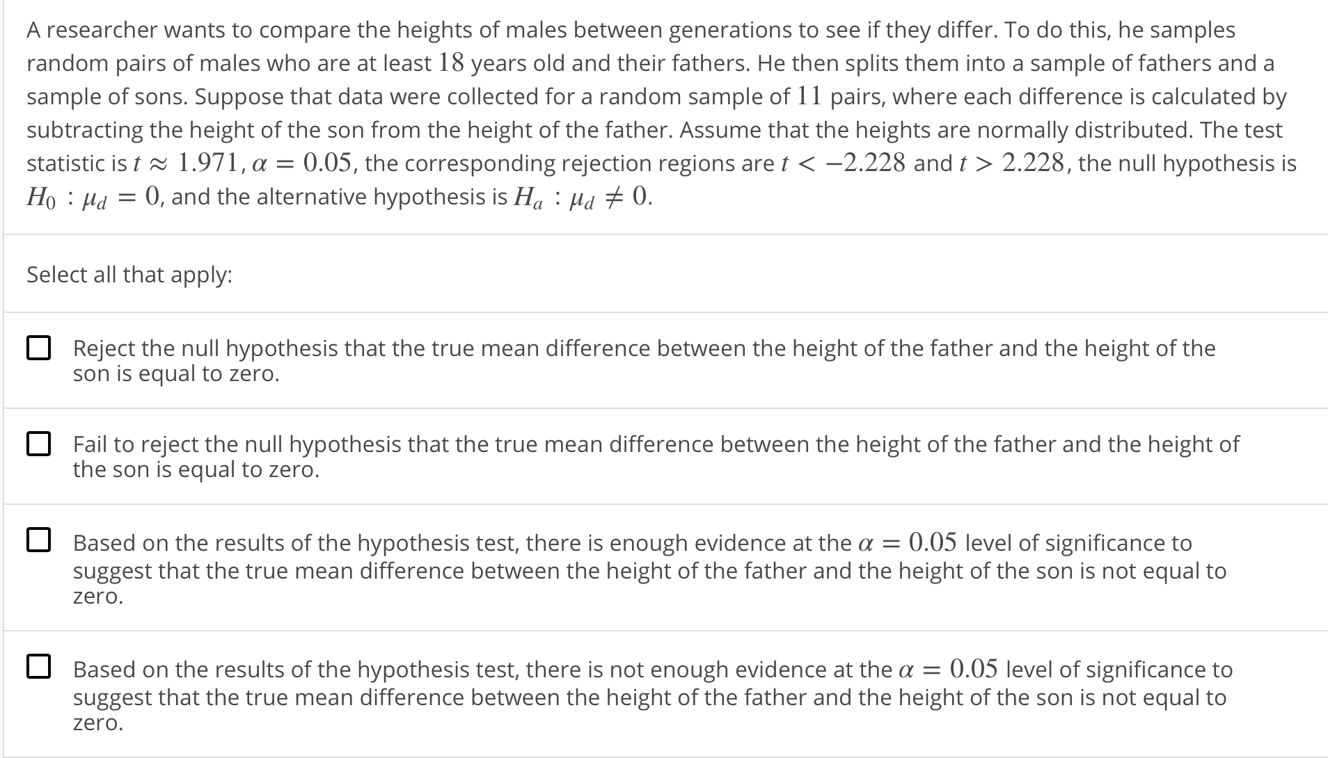 A researcher wants to compare the heights of males between generations to see if they differ. To do this, he samples
random pairs of males who are at least 18 years old and their fathers. He then splits them into a sample of fathers and a
sample of sons. Suppose that data were collected for a random sample of 11 pairs, where each difference is calculated by
subtracting the height of the son from the height of the father. Assume that the heights are normally distributed. The test
statistic is t ~ 1 .971 , α-005, the corresponding rejection regions are t <-2228 and 〉 2.228, the null hypothesis is
Ho Ha0, and the alternative hypothesis is Ha Hd 0.
Select all that apply:
Reject the null hypothesis that the true mean difference between the height of the father and the height of the
son is equal to zero.
Fail to reject the null hypothesis that the true mean difference between the height of the father and the height of
the son is equal to zero.
Based on the results of the hypothesis test, there is enough evidence at the-0.05 level of significance to
suggest that the true mean difference between the height of the father and the height of the son is not equal to
zero.
Based on the results of the hypothesis test, there is not enough evidence at the 0.05 level of significance to
suggest that the true mean difference between the height of the father and the height of the son is not equal to
zero.
