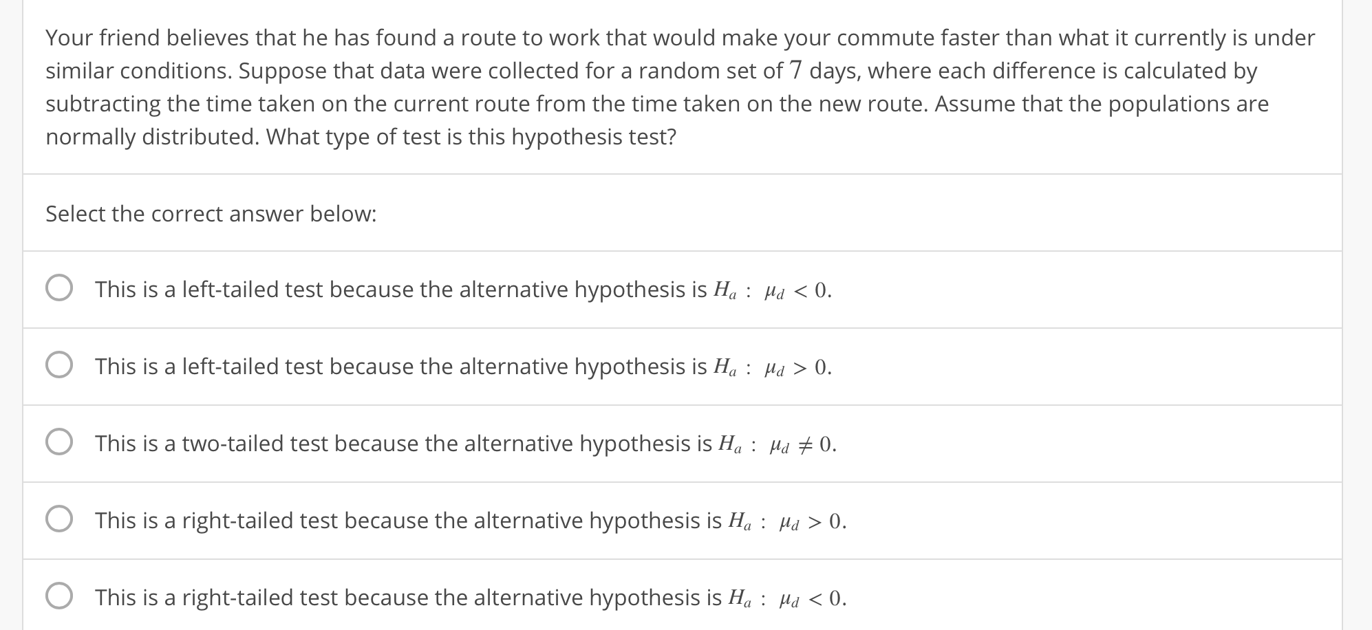 Your friend believes that he has found a route to work that would make your commute faster than what it currently is under
similar conditions. Suppose that data were collected for a random set of 7 days, where each difference is calculated by
subtracting the time taken on the current route from the time taken on the new route. Assume that the populations are
normally distributed. What type of test is this hypothesis test?
Select the correct answer below:
O This is a left-tailed test because the alternative hypothesis is H: H 0
O This is a left-tailed test because the alternative hypothesis is H0
O This is a two-tailed test because the alternative hypothesis is H:Hu 0.
0 This is a right-tailed test because the alternative hypothesis is Њ : d > 0.
O This is a right-tailed test because the alternative hypothesis is H: H 0.
