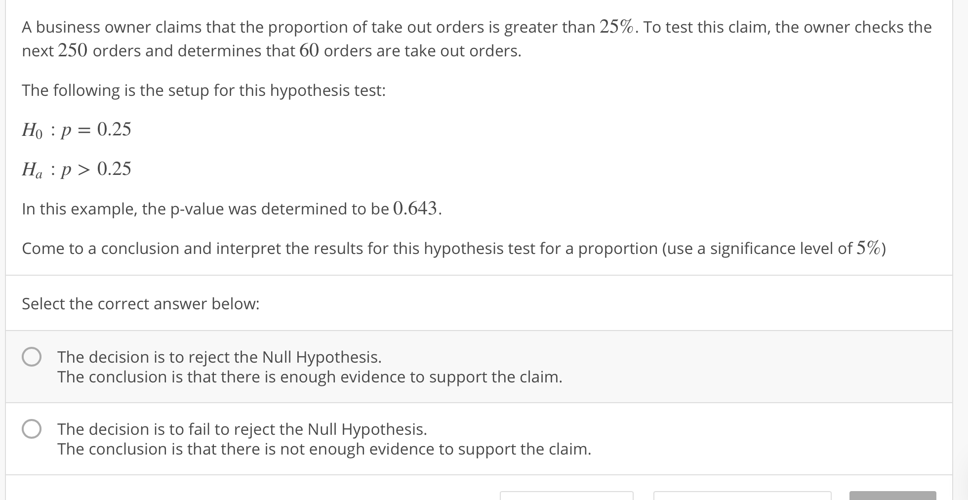 A business owner claims that the proportion of take out orders is greater than 25%. To test this claim, the owner checks the
next 250 orders and determines that 60 orders are take out orders
The following is the setup for this hypothesis test:
Ho :p 0.25
Ha p>0.25
In this example, the p-value was determined to be 0.643.
come to a conclusion and interpret the results for this hypothesis test for a proportion (use a significance level of 5%)
Select the correct answer below:
O
The decision is to reject the Null Hypothesis.
The conclusion is that there is enough evidence to support the claim.
The decision is to fail to reject the Null Hypothesis.
The conclusion is that there is not enough evidence to support the claim.
