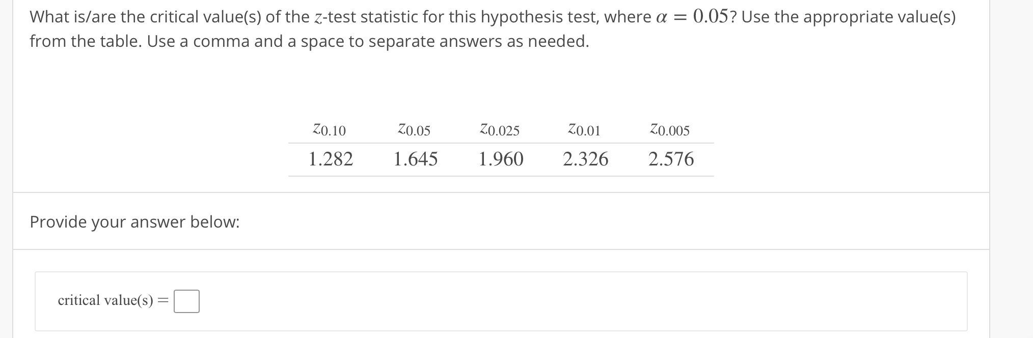 What is/are the critical value(s) of the z-test statistic for this hypothesis test, where α = 0.05? Use the appropriate value(s)
from the table. Use a comma and a space to separate answers as needed.
Z0.10Z0.05 Z0.025 o.01 0.005
1.282 645 1960 2.326 2.576
Provide your answer below:
critical value(s)-
