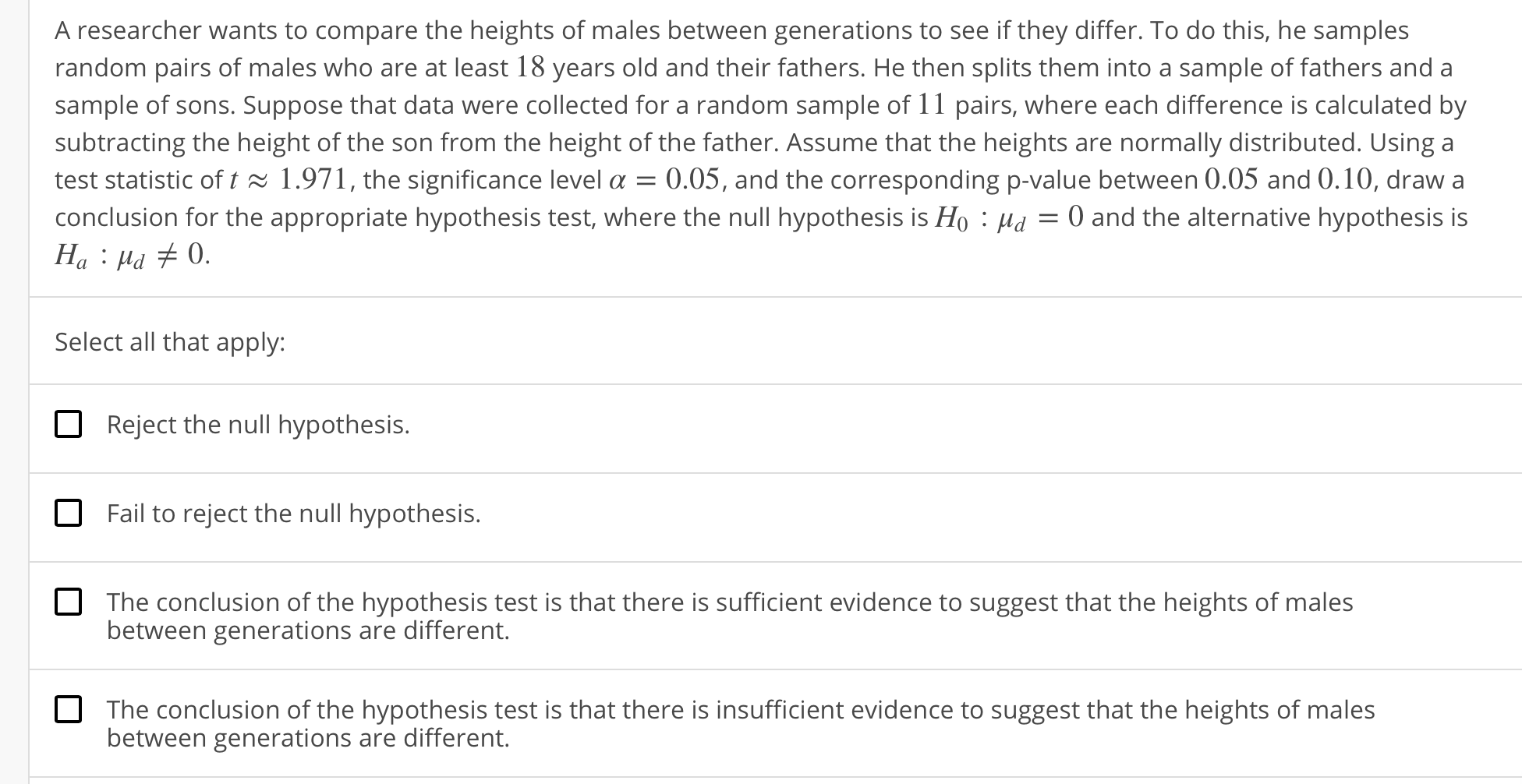 A researcher wants to compare the heights of males between generations to see if they differ. To do this, he samples
random pairs of males who are at least 18 years old and their fathers. He then splits them into a sample of fathers and a
sample of sons. Suppose that data were collected for a random sample of 11 pairs, where each difference is calculated by
subtracting the height of the son from the height of the father. Assume that the heights are normally distributed. Using a
test statistic of ț ~. 1 .971 , the significance level α-0.05, and the corresponding p-value between 0.05 and O. 10, draw a
conclusion for the appropriate hypothesis test, where the null hypothesis is Ho·Ha-0 and the alternative hypothesis is
Select all that apply:
Reject the null hypothesis.
Fail to reject the null hypothesis.
The conclusion of the hypothesis test is that there is sufficient evidence to suggest that the heights of males
between generations are different.
The conclusion of the hypothesis test is that there is insufficient evidence to suggest that the heights of males
between generations are different.
