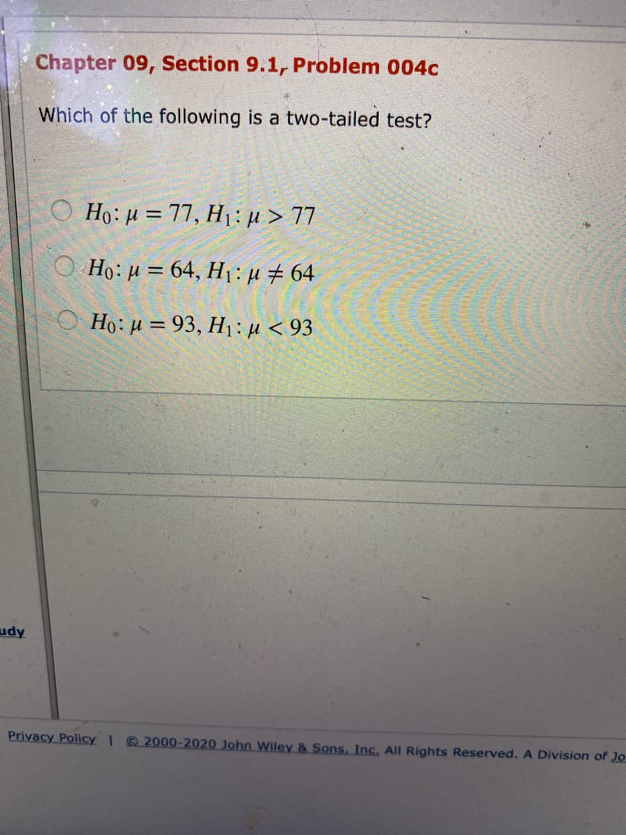 Chapter 09, Section 9.1, Problem 004c
Which of the following is a two-tailed test?
O Ho: µ = 77, H1:µ > 77
O Ho: µ = 64, H1: µ # 64
O Ho: H = 93, H: µ < 93
udy
Privacy Policy Q 2000-2020 John Wiley & Sons, Inc. All Rights Reserved. A Division of Jo
