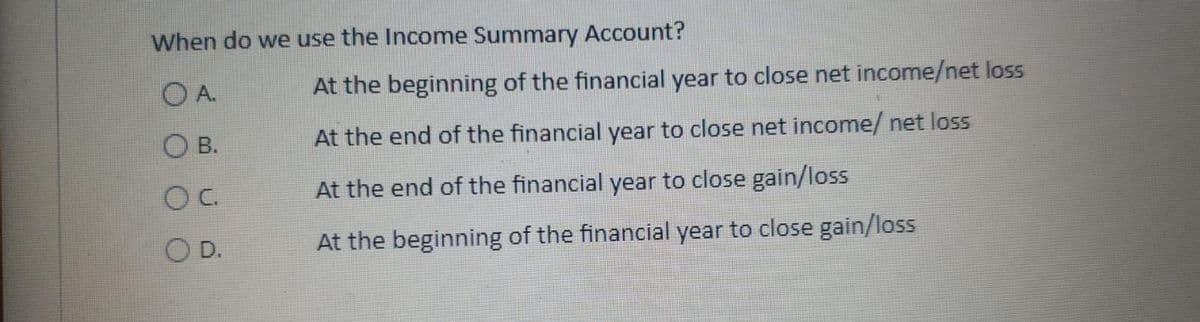 When do we use the Income Summary Account?
O A.
At the beginning of the financial year to close net income/net loss
В.
At the end of the financial year to close net income/ net loss
C.
At the end of the financial year to close gain/loss
O D.
At the beginning of the financial year to close gain/loss
