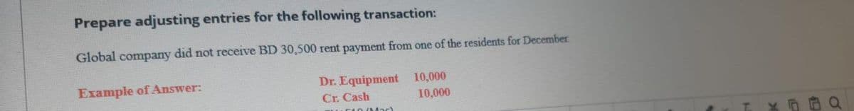Prepare adjusting entries for the following transaction:
Global company did not receive BD 30,500 rent payment from one of the residents for December
Dr. Equipment 10,000
Cr. Cash
Example of Answer:
10,000
