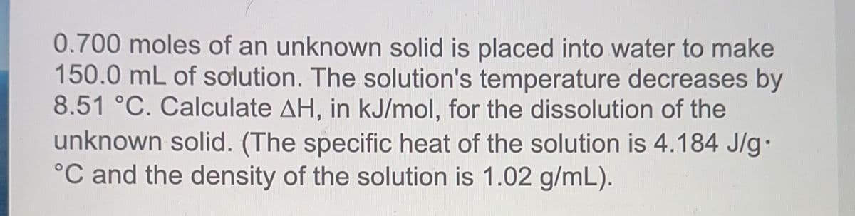 0.700 moles of an unknown solid is placed into water to make
150.0 mL of solution. The solution's temperature decreases by
8.51 °C. Calculate AH, in kJ/mol, for the dissolution of the
unknown solid. (The specific heat of the solution is 4.184 J/g.
°C and the density of the solution is 1.02 g/mL).