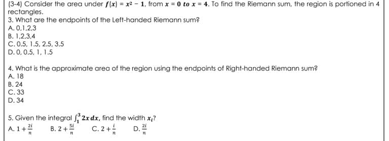 (3-4) Consider the area under f(x) = x² – 1, from x = 0 to x = 4. To find the Riemann sum, the region is portioned in 4
rectangles.
3. What are the endpoints of the Left-handed Riemann sum?
A. 0,1,2,3
B. 1,2,3,4
C. 0.5, 1.5, 2.5, 3.5
D. 0, 0.5, 1, 1.5
4. What is the approximate area of the region using the endpoints of Right-handed Riemann sum?
A. 18
В. 24
C. 33
D. 34
5. Given the integral 2x dx, find the width x,?
A. 1+4
B. 2+
C. 2 +
5i
D.

