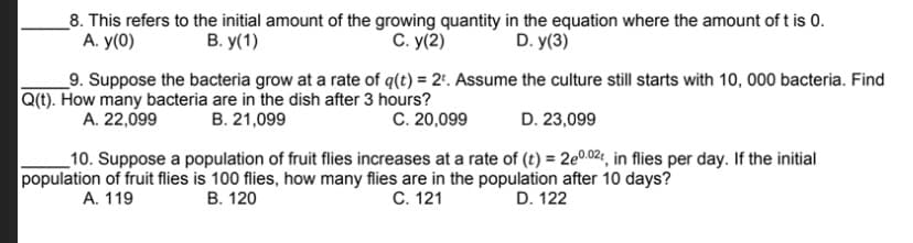 _8. This refers to the initial amount of the growing quantity in the equation where the amount of t is 0.
А. у(0)
В. у(1)
С. у(2)
D. y(3)
_9. Suppose the bacteria grow at a rate of q(t) = 2'. Assume the culture still starts with 10, 000 bacteria. Find
Q(t). How many bacteria are in the dish after 3 hours?
A. 22,099
B. 21,099
C. 20,099
D. 23,099
_10. Suppose a population of fruit flies increases at a rate of (t) = 2e0.02;, in flies per day. If the initial
population of fruit flies is 100 flies, how many flies are in the population after 10 days?
А. 119
В. 120
С. 121
D. 122
