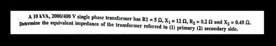 A 10 KVA, 2000/400 V single phase transformer has R1 = 50, X₁ = 122, R₂ = 0.2 2 and X₂ = 0.48 2.
Determine the equivalent impedance of the transformer referred to (1) primary (2) secondary side.