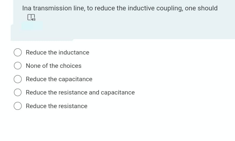 Ina transmission line, to reduce the inductive coupling, one should
Reduce the inductance
None of the choices
Reduce the capacitance
Reduce the resistance and capacitance
Reduce the resistance
