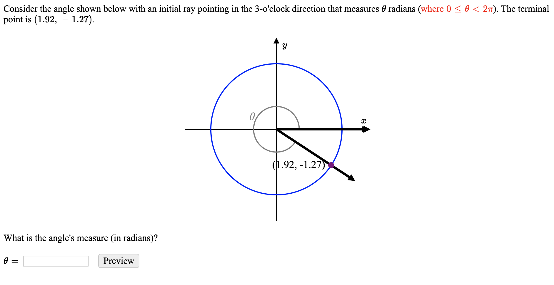 Consider the angle shown below with an initial ray pointing in the 3-o'clock direction that measures 0 radians (where 0 < 0 < 27). The terminal
point is (1.92, – 1.27).
(1.92, -1.27)
What is the angle's measure (in radians)?
Preview
