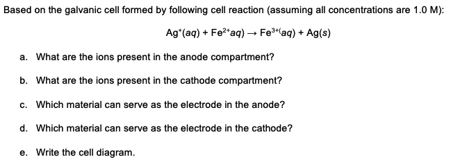Based on the galvanic cell formed by following cell reaction (assuming all concentrations are 1.0 M):
Ag*(aq) + Fe?*aq) → Fe*aq) + Ag(s)
a. What are the ions present in the anode compartment?
b. What are the ions present in the cathode compartment?
c. Which material can serve as the electrode in the anode?
d. Which material can serve as the electrode in the cathode?
e. Write the cell diagram.
