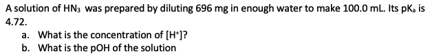 A solution of HN3 was prepared by diluting 696 mg in enough water to make 100.0 mL. Its pka is
4.72.
a. What is the concentration of [H*]?
b. What is the pOH of the solution
