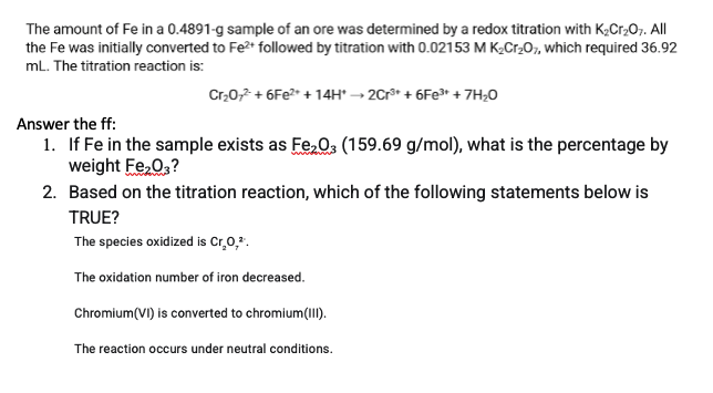 The amount of Fe in a 0.4891-g sample of an ore was determined by a redox titration with K,Cr,07. All
the Fe was initially converted to Fe2* followed by titration with 0.02153 M K¿Cr20;, which required 36.92
mL. The titration reaction is:
Cr,0,2 + 6Fe?* + 14H* → 2Cr* + 6FE3* + 7H;0
Answer the ff:
1. If Fe in the sample exists as Fe,03 (159.69 g/mol), what is the percentage by
weight Fe,0,?
2. Based on the titration reaction, which of the following statements below is
TRUE?
The species oxidized is Cr.0,*.
The oxidation number of iron decreased.
Chromium(VI) is converted to chromium(II).
The reaction occurs under neutral conditions.
