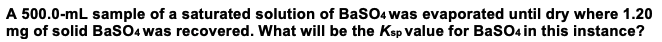 A 500.0-mL sample of a saturated solution of BaSO4 was evaporated until dry where 1.20
mg of solid BasO4 was recovered. What will be the Ksp value for BasO4 in this instance?
