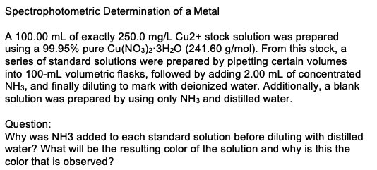 Spectrophotometric Determination of a Metal
A 100.00 mL of exactly 250.0 mg/L Cu2+ stock solution was prepared
using a 99.95% pure Cu(NO3)2-3H20 (241.60 g/mol). From this stock, a
series of standard solutions were prepared by pipetting certain volumes
into 100-mL volumetric flasks, followed by adding 2.00 mL of concentrated
NH3, and finally diluting to mark with deionized water. Additionally, a blank
solution was prepared by using only NH3 and distilled water.
Question:
Why was NH3 added to each standard solution before diluting with distilled
water? What will be the resulting color of the solution and why is this the
color that is observed?
