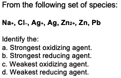 From the following set of species:
Na+, Cl-, Ag., Ag, Zn2+, Zn, Pb
Identify the:
a. Strongest oxidizing agent.
b. Strongest reducing agent.
c. Weakest oxidizing agent.
d. Weakest reducing agent.
