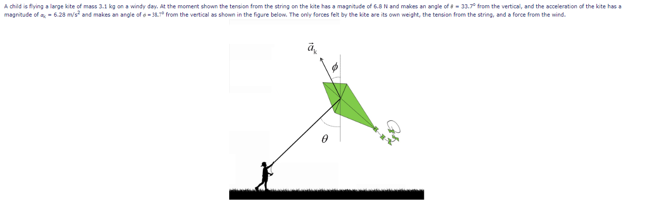 A child is flying a large kite of mass 3.1 kg on a windy day. At the moment shown the tension from the string on the kite has a magnitude of 6.8 N and makes an angle of 8 = 33.7° from the vertical, and the acceleration of the kite has a
magnitude of a, = 6.28 m/s? and makes an angle of o = 38.7° from the vertical as shown in the figure below. The only forces felt by the kite are its own weight, the tension from the string, and a force from the wind.

