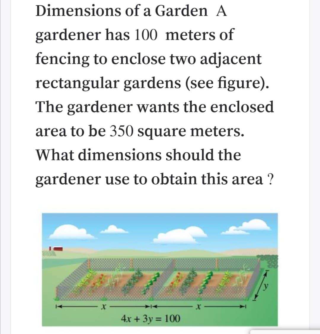Dimensions of a Garden A
gardener has 100 meters of
fencing to enclose two adjacent
rectangular gardens (see figure).
The gardener wants the enclosed
area to be 350 square meters.
What dimensions should the
gardener use to obtain this area ?
4x + 3y = 100
%3D
