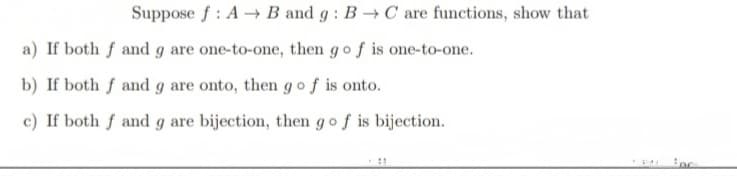Suppose f: A→ B and g: B→ C are functions, show that
a) If both f and g are one-to-one, then go f is one-to-one.
b) If both f and g are onto, then go f is onto.
c) If both f and g are bijection, then go f is bijection.
45